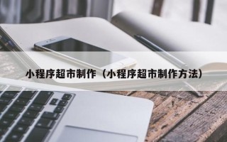 靖边小程序超市制作（小程序超市制作方法）